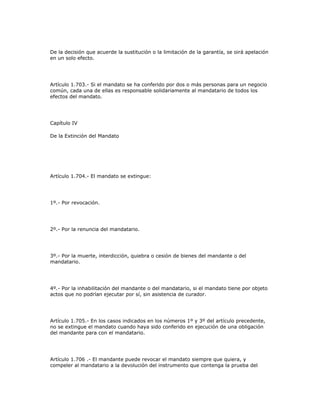 De la decisión que acuerde la sustitución o la limitación de la garantía, se oirá apelación
en un solo efecto.
Artículo 1.703.- Si el mandato se ha conferido por dos o más personas para un negocio
común, cada una de ellas es responsable solidariamente al mandatario de todos los
efectos del mandato.
Capítulo IV
De la Extinción del Mandato
Artículo 1.704.- El mandato se extingue:
1º.- Por revocación.
2º.- Por la renuncia del mandatario.
3º.- Por la muerte, interdicción, quiebra o cesión de bienes del mandante o del
mandatario.
4º.- Por la inhabilitación del mandante o del mandatario, si el mandato tiene por objeto
actos que no podrían ejecutar por sí, sin asistencia de curador.
Artículo 1.705.- En los casos indicados en los números 1º y 3º del artículo precedente,
no se extingue el mandato cuando haya sido conferido en ejecución de una obligación
del mandante para con el mandatario.
Artículo 1.706 .- El mandante puede revocar el mandato siempre que quiera, y
compeler al mandatario a la devolución del instrumento que contenga la prueba del
 
