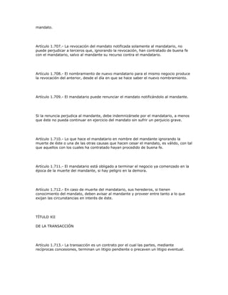 mandato.
Artículo 1.707.- La revocación del mandato notificada solamente al mandatario, no
puede perjudicar a terceros que, ignorando la revocación, han contratado de buena fe
con el mandatario, salvo al mandante su recurso contra el mandatario.
Artículo 1.708.- El nombramiento de nuevo mandatario para el mismo negocio produce
la revocación del anterior, desde el día en que se hace saber el nuevo nombramiento.
Artículo 1.709.- El mandatario puede renunciar el mandato notificándolo al mandante.
Si la renuncia perjudica al mandante, debe indemnizársele por el mandatario, a menos
que éste no pueda continuar en ejercicio del mandato sin sufrir un perjuicio grave.
Artículo 1.710.- Lo que hace el mandatario en nombre del mandante ignorando la
muerte de éste o una de las otras causas que hacen cesar el mandato, es válido, con tal
que aquellos con los cuales ha contratado hayan procedido de buena fe.
Artículo 1.711.- El mandatario está obligado a terminar el negocio ya comenzado en la
época de la muerte del mandante, si hay peligro en la demora.
Artículo 1.712.- En caso de muerte del mandatario, sus herederos, si tienen
conocimiento del mandato, deben avisar al mandante y proveer entre tanto a lo que
exijan las circunstancias en interés de éste.
TÍTULO XII
DE LA TRANSACCIÓN
Artículo 1.713.- La transacción es un contrato por el cual las partes, mediante
recíprocas concesiones, terminan un litigio pendiente o precaven un litigio eventual.
 