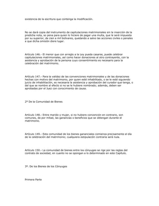 existencia de la escritura que contenga la modificación.
No se dará copia del instrumento de capitulaciones matrimoniales sin la inserción de la
predicha nota, so pena para quien lo hiciere de pagar una multa, que le será impuesta
por su superior, de cien a mil bolívares, quedando a salvo las acciones civiles o penales
a que dicha omisión diere lugar.
Artículo 146.- El menor que con arreglo a la Ley pueda casarse, puede celebrar
capitulaciones matrimoniales, así como hacer donaciones al otro contrayente, con la
asistencia y aprobación de la persona cuyo consentimiento es necesario para la
celebración del matrimonio.
Artículo 147.- Para la validez de las convenciones matrimoniales y de las donaciones
hechas con motivo del matrimonio, por quien esté inhabilitado, o se le esté siguiendo
juicio de inhabilitación, es necesaria la asistencia y aprobación del curador que tenga, o
del que se nombre al efecto si no se le hubiere nombrado; además, deben ser
aprobadas por el Juez con conocimiento de causa.
2º De la Comunidad de Bienes
Artículo 148.- Entre marido y mujer, si no hubiere convención en contrario, son
comunes, de por mitad, las ganancias o beneficios que se obtengan durante el
matrimonio.
Artículo 149.- Esta comunidad de los bienes gananciales comienza precisamente el día
de la celebración del matrimonio; cualquiera estipulación contraria será nula.
Artículo 150.- La comunidad de bienes entre los cónyuges se rige por las reglas del
contrato de sociedad, en cuanto no se opongan a lo determinado en este Capítulo.
3º. De los Bienes de los Cónyuges
Primera Parte
 