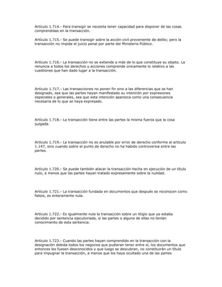 Artículo 1.714.- Para transigir se necesita tener capacidad para disponer de las cosas
comprendidas en la transacción.
Artículo 1.715.- Se puede transigir sobre la acción civil proveniente de delito; pero la
transacción no impide el juicio penal por parte del Ministerio Público.
Artículo 1.716.- La transacción no se extiende a más de lo que constituye su objeto. La
renuncia a todos los derechos y acciones comprende únicamente lo relativo a las
cuestiones que han dado lugar a la transacción.
Artículo 1.717.- Las transacciones no ponen fin sino a las diferencias que se han
designado, sea que las partes hayan manifestado su intención por expresiones
especiales o generales, sea que esta intención aparezca como una consecuencia
necesaria de lo que se haya expresado.
Artículo 1.718.- La transacción tiene entre las partes la misma fuerza que la cosa
juzgada.
Artículo 1.719.- La transacción no es anulable por error de derecho conforme al artículo
1.147, sino cuando sobre el punto de derecho no ha habido controversia entre las
partes.
Artículo 1.720.- Se puede también atacar la transacción hecha en ejecución de un título
nulo, a menos que las partes hayan tratado expresamente sobre la nulidad.
Artículo 1.721.- La transacción fundada en documentos que después se reconocen como
falsos, es enteramente nula.
Artículo 1.722.- Es igualmente nula la transacción sobre un litigio que ya estaba
decidido por sentencia ejecutoriada, si las partes o alguna de ellas no tenían
conocimiento de esta sentencia.
Artículo 1.723.- Cuando las partes hayan comprendido en la transacción con la
designación debida todos los negocios que pudieran tener entre sí, los documentos que
entonces les fuesen desconocidos y que luego se descubran, no constituirán un título
para impugnar la transacción, a menos que los haya ocultado una de las partes
 