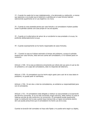 1º.- Cuando ha usado de la cosa indebidamente, o ha demorado su restitución, a menos
que aparezca o se pruebe que el deterioro o pérdida por el caso fortuito habrían
sobrevenido igualmente sin el uso ilegítimo o la mora.
2º.- Cuando la cosa prestada perece por caso fortuito y el comodatario hubiere podido
evitar la pérdida usando una cosa propia en vez de aquella.
3º.- Cuando en la alternativa de salvar de un accidente la cosa prestada o la suya, ha
preferido deliberadamente la suya.
4º.- Cuando expresamente se ha hecho responsable de casos fortuitos.
5º .- Cuando la cosa se hubiese estimado al tiempo del préstamo, aunque la pérdida
acaezca por caso fortuito, ésta será de cuenta del comodatario, si no hubiese pacto en
contrario.
Artículo 1.728.- Si la cosa se deteriora únicamente por efecto del uso para el cual se dio
en préstamo y sin culpa del comodatario, éste no responde del deterioro.
Artículo 1.729.- El comodatario que ha hecho algún gasto para usar de la cosa dada en
préstamo, no puede pedir el reembolso.
Artículo 1.730.- Si son dos o más los comodatarios, es solidaria su responsabilidad para
con el comodante.
Artículo 1.731.- El comodatario está obligado a restituir la cosa prestada a la expiración
del término convenido. Si no ha sido convenido ningún término, debe restituir la cosa al
haberse servido de ella conforme a la convención. El comodante puede igualmente
exigir la restitución de la cosa cuando haya transcurrido un lapso conveniente dentro
del cual pueda presumirse que el comodatario ha hecho uso de la cosa.
Cuando la duración del comodato no haya sido fijada y no pueda serlo según su objeto,
 