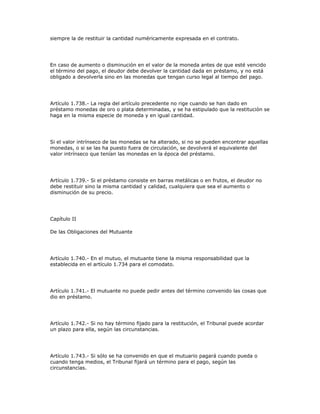 siempre la de restituir la cantidad numéricamente expresada en el contrato.
En caso de aumento o disminución en el valor de la moneda antes de que esté vencido
el término del pago, el deudor debe devolver la cantidad dada en préstamo, y no está
obligado a devolverla sino en las monedas que tengan curso legal al tiempo del pago.
Artículo 1.738.- La regla del artículo precedente no rige cuando se han dado en
préstamo monedas de oro o plata determinadas, y se ha estipulado que la restitución se
haga en la misma especie de moneda y en igual cantidad.
Si el valor intrínseco de las monedas se ha alterado, si no se pueden encontrar aquellas
monedas, o si se las ha puesto fuera de circulación, se devolverá el equivalente del
valor intrínseco que tenían las monedas en la época del préstamo.
Artículo 1.739.- Si el préstamo consiste en barras metálicas o en frutos, el deudor no
debe restituir sino la misma cantidad y calidad, cualquiera que sea el aumento o
disminución de su precio.
Capítulo II
De las Obligaciones del Mutuante
Artículo 1.740.- En el mutuo, el mutuante tiene la misma responsabilidad que la
establecida en el artículo 1.734 para el comodato.
Artículo 1.741.- El mutuante no puede pedir antes del término convenido las cosas que
dio en préstamo.
Artículo 1.742.- Si no hay término fijado para la restitución, el Tribunal puede acordar
un plazo para ella, según las circunstancias.
Artículo 1.743.- Si sólo se ha convenido en que el mutuario pagará cuando pueda o
cuando tenga medios, el Tribunal fijará un término para el pago, según las
circunstancias.
 