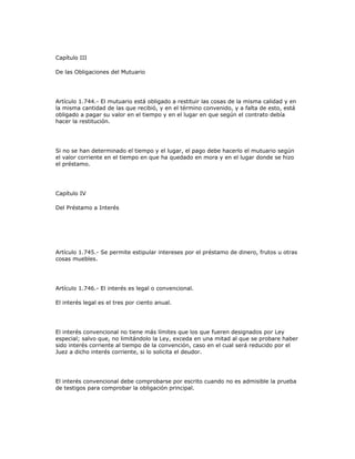 Capítulo III
De las Obligaciones del Mutuario
Artículo 1.744.- El mutuario está obligado a restituir las cosas de la misma calidad y en
la misma cantidad de las que recibió, y en el término convenido, y a falta de esto, está
obligado a pagar su valor en el tiempo y en el lugar en que según el contrato debía
hacer la restitución.
Si no se han determinado el tiempo y el lugar, el pago debe hacerlo el mutuario según
el valor corriente en el tiempo en que ha quedado en mora y en el lugar donde se hizo
el préstamo.
Capítulo IV
Del Préstamo a Interés
Artículo 1.745.- Se permite estipular intereses por el préstamo de dinero, frutos u otras
cosas muebles.
Artículo 1.746.- El interés es legal o convencional.
El interés legal es el tres por ciento anual.
El interés convencional no tiene más límites que los que fueren designados por Ley
especial; salvo que, no limitándolo la Ley, exceda en una mitad al que se probare haber
sido interés corriente al tiempo de la convención, caso en el cual será reducido por el
Juez a dicho interés corriente, si lo solicita el deudor.
El interés convencional debe comprobarse por escrito cuando no es admisible la prueba
de testigos para comprobar la obligación principal.
 