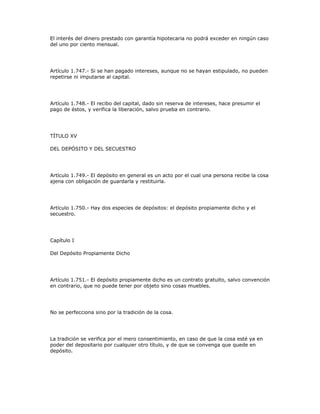 El interés del dinero prestado con garantía hipotecaria no podrá exceder en ningún caso
del uno por ciento mensual.
Artículo 1.747.- Si se han pagado intereses, aunque no se hayan estipulado, no pueden
repetirse ni imputarse al capital.
Artículo 1.748.- El recibo del capital, dado sin reserva de intereses, hace presumir el
pago de éstos, y verifica la liberación, salvo prueba en contrario.
TÍTULO XV
DEL DEPÓSITO Y DEL SECUESTRO
Artículo 1.749.- El depósito en general es un acto por el cual una persona recibe la cosa
ajena con obligación de guardarla y restituirla.
Artículo 1.750.- Hay dos especies de depósitos: el depósito propiamente dicho y el
secuestro.
Capítulo I
Del Depósito Propiamente Dicho
Artículo 1.751.- El depósito propiamente dicho es un contrato gratuito, salvo convención
en contrario, que no puede tener por objeto sino cosas muebles.
No se perfecciona sino por la tradición de la cosa.
La tradición se verifica por el mero consentimiento, en caso de que la cosa esté ya en
poder del depositario por cualquier otro título, y de que se convenga que quede en
depósito.
 