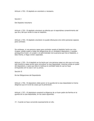 Artículo 1.752.- El depósito es voluntario o necesario.
Sección I
Del Depósito Voluntario
Artículo 1.753.- El depósito voluntario se efectúa por el espontáneo consentimiento del
que da y del que recibe la cosa en depósito.
Artículo 1.754.- El depósito voluntario no puede efectuarse sino entre personas capaces
para contratar.
Sin embargo, si una persona capaz para contratar acepta el depósito hecho por otra
incapaz, queda sujeta a todas las obligaciones de un verdadero depositario, y pueden
perseguirla el tutor, el curador o el administrador de la persona que hizo el depósito, o
ésta misma, si llega a tener capacidad.
Artículo 1.755.- Si el depósito se ha hecho por una persona capaz en otra que no lo sea,
sólo tendrá la capaz acción para reivindicar la cosa depositada, mientras exista en poder
del depositario, o para que éste le restituya la cantidad hasta la cual se haya
enriquecido con la cosa o con su precio.
Sección II
De las Obligaciones del Depositante
Artículo 1.756.- El depositario debe poner en la guarda de la cosa depositada la misma
diligencia que en la de las cosas que le pertenecen.
Artículo 1.757.- El depositario prestará la diligencia de un buen padre de familia en la
guarda de la cosa depositada, en los casos siguientes:
1º.- Cuando se haya convenido expresamente en ello.
 