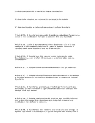 2º.- Cuando el depositario se ha ofrecido para recibir el depósito.
3º.- Cuando ha estipulado una remuneración por la guarda del depósito.
4º.- Cuando el depósito se ha hecho únicamente en interés del depositario.
Artículo 1.758.- El depositario es responsable de accidente producido por fuerza mayor,
cuando se haya constituido en mora para la restitución de la cosa depositada.
Artículo 1.759.- Cuando el depositario tiene permiso de servirse o usar de la cosa
depositada, el contrato cambia de naturaleza y ya no es depósito, sino mutuo o
comodato, desde que el depositario haga uso de ese permiso.
Artículo 1.760.- El depositario no debe tratar de conocer cuáles son las cosas
depositadas en su poder, si le han sido confiadas en un cofre cerrado o bajo una
cubierta sellada.
Artículo 1.761.- El depositario debe devolver idénticamente la cosa que ha recibido.
Artículo 1.762.- El depositario cumple con restituir la cosa en el estado en que se halle
al tiempo de la restitución. Los deterioros sobrevenidos sin su culpa son de cargo del
depositante.
Artículo 1.763.- El depositario a quien se haya arrebatado por fuerza mayor la cosa
depositada y que haya recibido en su lugar una cantidad de dinero u otra cosa, debe
entregar lo que haya recibido.
Artículo 1.764.- El depositario debe entregar los frutos que haya percibido de la cosa;
pero no debe intereses del dinero depositado, sino desde el día en que se haya
constituido en mora de hacer la restitución.
Artículo 1.765.- El depositario no debe restituir la cosa sino a quien se la entregó, o a
aquél en cuyo nombre se hizo el depósito, o que fue designado para recibirla, salvo lo
 