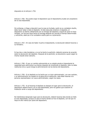 dispuesto en el artículo 1.754.
Artículo 1.766.- No puede exigir el depositario que el depositante pruebe ser propietario
de la cosa depositada.
Sin embargo, si llega a descubrir que la cosa es hurtada, quién es su verdadero dueño,
debe hacer saber a éste el depósito. Si éste descuida reclamar el depósito, el
depositario se liberta válidamente por la entrega del depósito a aquél de quien lo haya
recibido, con tal que haya hecho la entrega después de vencido el tiempo determinado
y suficiente, dado por él al verdadero dueño para su reclamación.
Artículo 1.767.- En caso de haber muerto el depositante, la devolución deberá hacerse a
su heredero.
Si hay dos o más herederos y no se ha hecho la partición, deberán ponerse de acuerdo
sobre la devolución del depósito. Después de la partición, se devolverá a quien según la
misma resulte tener derecho.
Artículo 1.768.- Si por un cambio sobrevenido en su estado pierde el depositante la
capacidad para administrar sus bienes después de constituido el depósito, éste no debe
restituirse sino a quien tenga la administración de los bienes del depositante.
Artículo 1.769.- Si el depósito se ha hecho por un tutor administrador, con ese carácter,
y su administración ha cesado en la época de la restitución, ésta debe hacerse a la
persona representada o al nuevo administrador, según los casos.
Artículo 1.770.- Si al hacerse el depósito se designa el lugar para la devolución, el
depositario deberá llevar a él la cosa depositada; pero los gastos que ocasione la
traslación serán a cargo del depositante.
No habiéndose designado lugar para la devolución, deberá hacerse ésta donde se halle
la cosa depositada, aunque no sea el mismo donde se hizo el depósito, con tal que no
haya en ello malicia por parte del depositario.
 