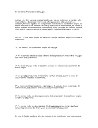 De los Bienes Propios de los Cónyuges
Artículo 151.- Son bienes propios de los cónyuges los que pertenecen al marido y a la
mujer al tiempo de contraer matrimonio, y los que durante éste adquieran por
donación, herencia, legado o por cualquier otro título lucrativo. Son también propios los
bienes derivados de las acciones naturales y la plusvalía de dichos bienes, los tesoros y
bienes muebles abandonados que hallare alguno de los cónyuges, así como los vestidos,
joyas y otros enseres u objetos de uso personal o exclusivo de la mujer o el marido.
Artículo 152.- Se hacen propios del respectivo cónyuge los bienes adquiridos durante el
matrimonio:
1º - Por permuta con otros bienes propios del cónyuge.
2º Por derecho de retracto ejercido sobre los bienes propios por el respectivo cónyuge y
con dinero de su patrimonio.
3º Por dación en pago hecha al respectivo cónyuge por obligaciones provenientes de
bienes propios.
4º Los que adquiera durante el matrimonio o a título oneroso, cuando la causa de
adquisición ha precedido al casamiento.
5º La indemnización por accidentes o por seguros de vida, de daños personales o de
enfermedades, deducidas las primas pagadas por la comunidad.
6º Por compra hecha con dinero proveniente de la enajenación de otros bienes propios
del cónyuge adquirente.
7º Por compra hecha con dinero propio del cónyuge adquirente, siempre que haga
constar la procedencia del dinero y que la adquisición la hace para sí.
En caso de fraude, quedan a salvo las acciones de los perjudicados para hacer declarar
 