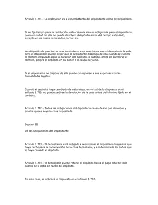 Artículo 1.771.- La restitución es a voluntad tanto del depositante como del depositario.
Si se fija tiempo para la restitución, esta cláusula sólo es obligatoria para el depositario,
quien en virtud de ella no puede devolver el depósito antes del tiempo estipulado,
excepto en los casos expresados por la Ley.
La obligación de guardar la cosa continúa en este caso hasta que el depositante la pida;
pero el depositario puede exigir que el depositante disponga de ella cuando se cumpla
el término estipulado para la duración del depósito, o cuando, antes de cumplirse el
término, peligra el depósito en su poder o le causa perjuicio.
Si el depositante no dispone de ella puede consignarse a sus expensas con las
formalidades legales.
Cuando el depósito haya cambiado de naturaleza, en virtud de lo dispuesto en el
artículo 1.759, no puede pedirse la devolución de la cosa antes del término fijado en el
contrato.
Artículo 1.772.- Todas las obligaciones del depositario cesan desde que descubre y
prueba que es suya la cosa depositada.
Sección III
De las Obligaciones del Depositante
Artículo 1.773.- El depositante está obligado a reembolsar al depositario los gastos que
haya hecho para la conservación de la cosa depositada, y a indemnizarle los daños que
le haya causado el depósito.
Artículo 1.774.- El depositario puede retener el depósito hasta el pago total de todo
cuanto se le deba en razón del depósito.
En este caso, se aplicará lo dispuesto en el artículo 1.702.
 
