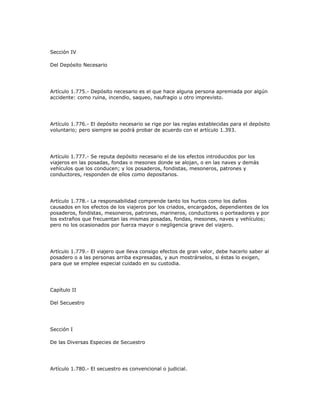 Sección IV
Del Depósito Necesario
Artículo 1.775.- Depósito necesario es el que hace alguna persona apremiada por algún
accidente: como ruina, incendio, saqueo, naufragio u otro imprevisto.
Artículo 1.776.- El depósito necesario se rige por las reglas establecidas para el depósito
voluntario; pero siempre se podrá probar de acuerdo con el artículo 1.393.
Artículo 1.777.- Se reputa depósito necesario el de los efectos introducidos por los
viajeros en las posadas, fondas o mesones donde se alojan, o en las naves y demás
vehículos que los conducen; y los posaderos, fondistas, mesoneros, patrones y
conductores, responden de ellos como depositarios.
Artículo 1.778.- La responsabilidad comprende tanto los hurtos como los daños
causados en los efectos de los viajeros por los criados, encargados, dependientes de los
posaderos, fondistas, mesoneros, patrones, marineros, conductores o porteadores y por
los extraños que frecuentan las mismas posadas, fondas, mesones, naves y vehículos;
pero no los ocasionados por fuerza mayor o negligencia grave del viajero.
Artículo 1.779.- El viajero que lleva consigo efectos de gran valor, debe hacerlo saber al
posadero o a las personas arriba expresadas, y aun mostrárselos, si éstas lo exigen,
para que se emplee especial cuidado en su custodia.
Capítulo II
Del Secuestro
Sección I
De las Diversas Especies de Secuestro
Artículo 1.780.- El secuestro es convencional o judicial.
 