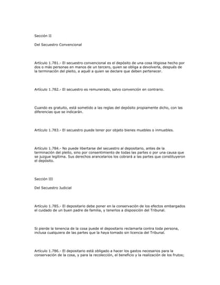 Sección II
Del Secuestro Convencional
Artículo 1.781.- El secuestro convencional es el depósito de una cosa litigiosa hecho por
dos o más personas en manos de un tercero, quien se obliga a devolverla, después de
la terminación del pleito, a aquél a quien se declare que deben pertenecer.
Artículo 1.782.- El secuestro es remunerado, salvo convención en contrario.
Cuando es gratuito, está sometido a las reglas del depósito propiamente dicho, con las
diferencias que se indicarán.
Artículo 1.783.- El secuestro puede tener por objeto bienes muebles o inmuebles.
Artículo 1.784.- No puede libertarse del secuestro al depositario, antes de la
terminación del pleito, sino por consentimiento de todas las partes o por una causa que
se juzgue legítima. Sus derechos arancelarios los cobrará a las partes que constituyeron
el depósito.
Sección III
Del Secuestro Judicial
Artículo 1.785.- El depositario debe poner en la conservación de los efectos embargados
el cuidado de un buen padre de familia, y tenerlos a disposición del Tribunal.
Si pierde la tenencia de la cosa puede el depositario reclamarla contra toda persona,
inclusa cualquiera de las partes que la haya tomado sin licencia del Tribunal.
Artículo 1.786.- El depositario está obligado a hacer los gastos necesarios para la
conservación de la cosa, y para la recolección, el beneficio y la realización de los frutos;
 
