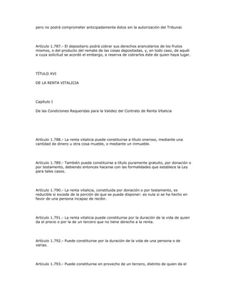 pero no podrá comprometer anticipadamente éstos sin la autorización del Tribunal.
Artículo 1.787.- El depositario podrá cobrar sus derechos arancelarios de los frutos
mismos, o del producto del remate de las cosas depositadas, y, en todo caso, de aquél
a cuya solicitud se acordó el embargo, a reserva de cobrarlos éste de quien haya lugar.
TÍTULO XVI
DE LA RENTA VITALICIA
Capítulo I
De las Condiciones Requeridas para la Validez del Contrato de Renta Vitalicia
Artículo 1.788.- La renta vitalicia puede constituirse a título oneroso, mediante una
cantidad de dinero u otra cosa mueble, o mediante un inmueble.
Artículo 1.789.- También puede constituirse a título puramente gratuito, por donación o
por testamento, debiendo entonces hacerse con las formalidades que establece la Ley
para tales casos.
Artículo 1.790.- La renta vitalicia, constituida por donación o por testamento, es
reducible si excede de la porción de que se puede disponer: es nula si se ha hecho en
favor de una persona incapaz de recibir.
Artículo 1.791.- La renta vitalicia puede constituirse por la duración de la vida de quien
da el precio o por la de un tercero que no tiene derecho a la renta.
Artículo 1.792.- Puede constituirse por la duración de la vida de una persona o de
varias.
Artículo 1.793.- Puede constituirse en provecho de un tercero, distinto de quien da el
 