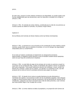 precio.
En este caso, aunque la renta vitalicia constituya una liberalidad, no queda sujeta a las
formas establecidas para las donaciones; pero es reducible o anulable con arreglo al
artículo 1.790.
Artículo 1.794.- El contrato de renta vitalicia, constituida por la vida de una persona ya
muerta cuando se celebró el contrato, no produce ningún efecto.
Capítulo II
De los Efectos del Contrato de Renta Vitalicia entre las Partes Contratantes
Artículo 1.795.- La persona en cuyo provecho se ha constituido la renta vitalicia a título
oneroso, puede hacer que se resuelva el contrato, si no se le otorgan las seguridades
estipuladas para su cumplimiento.
Si la renta se hubiere constituido en testamento sin designación de bienes
determinados, el legatario tendrá derecho a que el heredero señale bienes bastantes
sobre los que haya de constituirse la hipoteca.
Artículo 1.796.- La sola falta de pago de los atrasos de la renta no autoriza a aquél en
cuyo favor se ha constituido ésta, a pedir el reembolso del capital o entrar en posesión
del fundo enajenado. Tiene aquél solamente derecho de embargar y hacer vender los
bienes de su deudor y pedir que se ordene, si el deudor no consiente en ello, que del
producto de la venta se tome la cantidad suficiente para pagar los atrasos.
Artículo 1.797.- El deudor de la renta no puede libertarse de ella ofreciendo el
reembolso del capital y renunciando al cobro de las anualidades pagadas; está obligado
a pagar la renta durante toda la vida de la persona o de las personas por quienes se ha
constituido, cualquiera que sea la duración de la vida de estas personas, o por oneroso
que haya podido llegar a ser el pago de la renta.
Artículo 1.798.- La renta vitalicia se debe al propietario, en proporción del número de
 