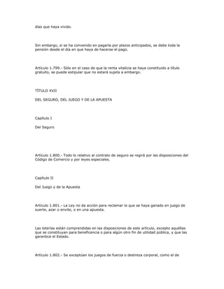 días que haya vivido.
Sin embargo, si se ha convenido en pagarla por plazos anticipados, se debe toda la
pensión desde el día en que haya de hacerse el pago.
Artículo 1.799.- Sólo en el caso de que la renta vitalicia se haya constituido a título
gratuito, se puede estipular que no estará sujeta a embargo.
TÍTULO XVII
DEL SEGURO, DEL JUEGO Y DE LA APUESTA
Capítulo I
Del Seguro
Artículo 1.800.- Todo lo relativo al contrato de seguro se regirá por las disposiciones del
Código de Comercio y por leyes especiales.
Capítulo II
Del Juego y de la Apuesta
Artículo 1.801.- La Ley no da acción para reclamar lo que se haya ganado en juego de
suerte, azar o envite, o en una apuesta.
Las loterías están comprendidas en las disposiciones de este artículo, excepto aquéllas
que se constituyan para beneficencia o para algún otro fin de utilidad pública, y que las
garantice el Estado.
Artículo 1.802.- Se exceptúan los juegos de fuerza o destreza corporal, como el de
 