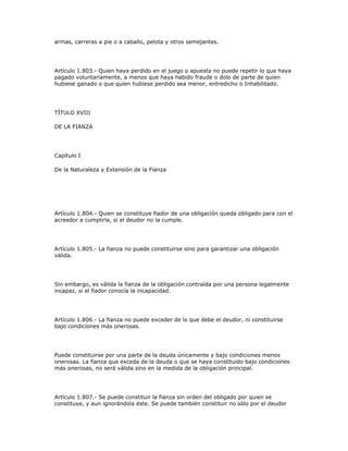 armas, carreras a pie o a caballo, pelota y otros semejantes.
Artículo 1.803.- Quien haya perdido en el juego o apuesta no puede repetir lo que haya
pagado voluntariamente, a menos que haya habido fraude o dolo de parte de quien
hubiese ganado o que quien hubiese perdido sea menor, entredicho o Inhabilitado.
TÍTULO XVIII
DE LA FIANZA
Capítulo I
De la Naturaleza y Extensión de la Fianza
Artículo 1.804.- Quien se constituye fiador de una obligación queda obligado para con el
acreedor a cumplirla, si el deudor no la cumple.
Artículo 1.805.- La fianza no puede constituirse sino para garantizar una obligación
válida.
Sin embargo, es válida la fianza de la obligación contraída por una persona legalmente
incapaz, si el fiador conocía la incapacidad.
Artículo 1.806.- La fianza no puede exceder de lo que debe el deudor, ni constituirse
bajo condiciones más onerosas.
Puede constituirse por una parte de la deuda únicamente y bajo condiciones menos
onerosas. La fianza que exceda de la deuda o que se haya constituido bajo condiciones
más onerosas, no será válida sino en la medida de la obligación principal.
Artículo 1.807.- Se puede constituir la fianza sin orden del obligado por quien se
constituye, y aun ignorándola éste. Se puede también constituir no sólo por el deudor
 