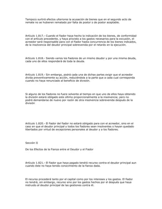 Tampoco surtirá efectos ulteriores la acusación de bienes que en el segundo acto de
remate no se hubieren rematado por falta de postor o de postor aceptable.
Artículo 1.817.- Cuando el fiador haya hecho la indicación de los bienes, de conformidad
con el artículo precedente, y haya provisto a los gastos necesarios para la excusión, el
acreedor será responsable para con el fiador hasta concurrencia de los bienes indicados,
de la insolvencia del deudor principal sobrevenida por el retardo en la ejecución.
Artículo 1.818.- Siendo varios los fiadores de un mismo deudor y por una misma deuda,
cada uno de ellos responderá de toda la deuda.
Artículo 1.819.- Sin embargo, podrá cada una de dichas partes exigir que el acreedor
divida preventivamente su acción, reduciéndola a la parte que a cada cual corresponda
cuando no haya renunciado al beneficio de división.
Si alguno de los fiadores no fuere solvente al tiempo en que uno de ellos haya obtenido
la división estará obligado este último proporcionalmente a la insolvencia; pero no
podrá demandarse de nuevo por razón de otra insolvencia sobrevenida después de la
división
Artículo 1.820.- El fiador del fiador no estará obligado para con el acreedor, sino en el
caso en que el deudor principal y todos los fiadores sean insolventes o hayan quedado
libertados por virtud de excepciones personales al deudor y a los fiadores.
Sección II
De los Efectos de la Fianza entre el Deudor y el Fiador
Artículo 1.821.- El fiador que haya pagado tendrá recurso contra el deudor principal aun
cuando éste no haya tenido conocimiento de la fianza dada.
El recurso procederá tanto por el capital como por los intereses y los gastos. El fiador
no tendrá, sin embargo, recurso sino por los gastos hechos por el después que haya
instruido al deudor principal de las gestiones contra él.
 