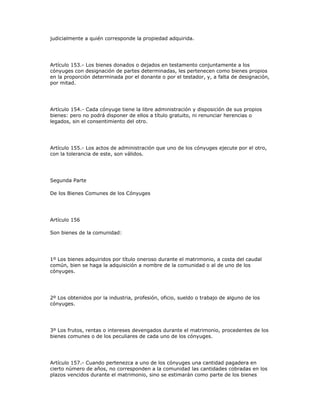 judicialmente a quién corresponde la propiedad adquirida.
Artículo 153.- Los bienes donados o dejados en testamento conjuntamente a los
cónyuges con designación de partes determinadas, les pertenecen como bienes propios
en la proporción determinada por el donante o por el testador, y, a falta de designación,
por mitad.
Artículo 154.- Cada cónyuge tiene la libre administración y disposición de sus propios
bienes: pero no podrá disponer de ellos a título gratuito, ni renunciar herencias o
legados, sin el consentimiento del otro.
Artículo 155.- Los actos de administración que uno de los cónyuges ejecute por el otro,
con la tolerancia de este, son válidos.
Segunda Parte
De los Bienes Comunes de los Cónyuges
Artículo 156
Son bienes de la comunidad:
1º Los bienes adquiridos por título oneroso durante el matrimonio, a costa del caudal
común, bien se haga la adquisición a nombre de la comunidad o al de uno de los
cónyuges.
2º Los obtenidos por la industria, profesión, oficio, sueldo o trabajo de alguno de los
cónyuges.
3º Los frutos, rentas o intereses devengados durante el matrimonio, procedentes de los
bienes comunes o de los peculiares de cada uno de los cónyuges.
Artículo 157.- Cuando pertenezca a uno de los cónyuges una cantidad pagadera en
cierto número de años, no corresponden a la comunidad las cantidades cobradas en los
plazos vencidos durante el matrimonio, sino se estimarán como parte de los bienes
 