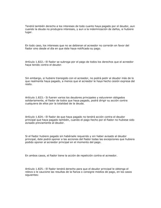 Tendrá también derecho a los intereses de todo cuanto haya pagado por el deudor, aun
cuando la deuda no produjera intereses, y aun a la indemnización de daños, si hubiere
lugar.
En todo caso, los intereses que no se debieran al acreedor no correrán en favor del
fiador sino desde el día en que éste haya notificado su pago.
Artículo 1.822.- El fiador se subroga por el pago de todos los derechos que el acreedor
haya tenido contra el deudor.
Sin embargo, si hubiere transigido con el acreedor, no podrá pedir al deudor más de lo
que realmente haya pagado, a menos que el acreedor le haya hecho cesión expresa del
resto.
Artículo 1.823.- Si fueren varios los deudores principales y estuvieren obligados
solidariamente, el fiador de todos que haya pagado, podrá dirigir su acción contra
cualquiera de ellos por la totalidad de la deuda.
Artículo 1.824.- El fiador de que haya pagado no tendrá acción contra el deudor
principal que haya pagado también, cuando el pago hecho por el fiador no hubiese sido
avisado previamente al deudor.
Si el fiador hubiere pagado sin habérsele requerido y sin haber avisado al deudor
principal, éste podrá oponer a las acciones del fiador todas las excepciones que hubiera
podido oponer al acreedor principal en el momento del pago.
En ambos casos, el fiador tiene la acción de repetición contra el acreedor.
Artículo 1.825.- El fiador tendrá derecho para que el deudor principal le obtenga el
relevo o le caucione las resultas de la fianza o consigne medios de pago, en los casos
siguientes:
 