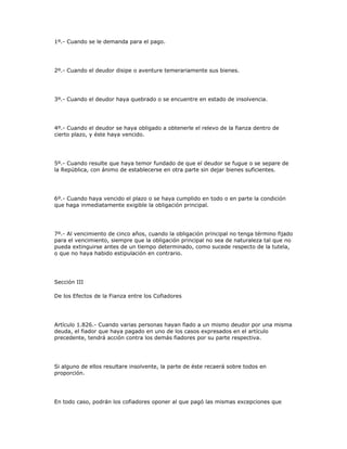 1º.- Cuando se le demanda para el pago.
2º.- Cuando el deudor disipe o aventure temerariamente sus bienes.
3º.- Cuando el deudor haya quebrado o se encuentre en estado de insolvencia.
4º.- Cuando el deudor se haya obligado a obtenerle el relevo de la fianza dentro de
cierto plazo, y éste haya vencido.
5º.- Cuando resulte que haya temor fundado de que el deudor se fugue o se separe de
la República, con ánimo de establecerse en otra parte sin dejar bienes suficientes.
6º.- Cuando haya vencido el plazo o se haya cumplido en todo o en parte la condición
que haga inmediatamente exigible la obligación principal.
7º.- Al vencimiento de cinco años, cuando la obligación principal no tenga término fijado
para el vencimiento, siempre que la obligación principal no sea de naturaleza tal que no
pueda extinguirse antes de un tiempo determinado, como sucede respecto de la tutela,
o que no haya habido estipulación en contrario.
Sección III
De los Efectos de la Fianza entre los Cofiadores
Artículo 1.826.- Cuando varias personas hayan fiado a un mismo deudor por una misma
deuda, el fiador que haya pagado en uno de los casos expresados en el artículo
precedente, tendrá acción contra los demás fiadores por su parte respectiva.
Si alguno de ellos resultare insolvente, la parte de éste recaerá sobre todos en
proporción.
En todo caso, podrán los cofiadores oponer al que pagó las mismas excepciones que
 