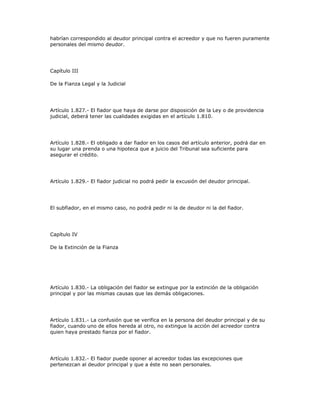 habrían correspondido al deudor principal contra el acreedor y que no fueren puramente
personales del mismo deudor.
Capítulo III
De la Fianza Legal y la Judicial
Artículo 1.827.- El fiador que haya de darse por disposición de la Ley o de providencia
judicial, deberá tener las cualidades exigidas en el artículo 1.810.
Artículo 1.828.- El obligado a dar fiador en los casos del artículo anterior, podrá dar en
su lugar una prenda o una hipoteca que a juicio del Tribunal sea suficiente para
asegurar el crédito.
Artículo 1.829.- El fiador judicial no podrá pedir la excusión del deudor principal.
El subfiador, en el mismo caso, no podrá pedir ni la de deudor ni la del fiador.
Capítulo IV
De la Extinción de la Fianza
Artículo 1.830.- La obligación del fiador se extingue por la extinción de la obligación
principal y por las mismas causas que las demás obligaciones.
Artículo 1.831.- La confusión que se verifica en la persona del deudor principal y de su
fiador, cuando uno de ellos hereda al otro, no extingue la acción del acreedor contra
quien haya prestado fianza por el fiador.
Artículo 1.832.- El fiador puede oponer al acreedor todas las excepciones que
pertenezcan al deudor principal y que a éste no sean personales.
 
