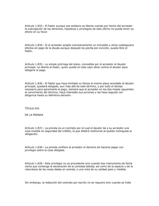 Artículo 1.833.- El fiador aunque sea solidario se liberta cuando por hecho del acreedor
la subrogación de los derechos, hipotecas y privilegios de este último no pueda tener ya
efecto en su favor.
Artículo 1.834.- Si el acreedor acepta voluntariamente un inmueble u otros cualesquiera
efectos en pago de la deuda aunque después los pierda por evicción, queda libre el
fiador.
Artículo 1.835.- La simple prórroga del plazo, concedida por el acreedor al deudor
principal, no liberta al fiador, quien puede en este caso obrar contra el deudor para
obligarle al pago.
Artículo 1.836.- El fiador que haya limitado su fianza al mismo plazo acordado al deudor
principal, quedará obligado, aun más allá de este término, y por todo el tiempo
necesario para apremiarle al pago, siempre que el acreedor en los dos meses siguientes
al vencimiento del término, haya intentado sus acciones y las haya seguido con
diligencia hasta su definitiva decisión.
TÍTULO XIX
DE LA PRENDA
Artículo 1.837.- La prenda es un contrato por el cual el deudor da a su acreedor una
cosa mueble en seguridad del crédito, la que deberá restituirse al quedar extinguida la
obligación.
Artículo 1.838.- La prenda confiere al acreedor el derecho de hacerse pagar con
privilegio sobre la cosa obligada.
Artículo 1.839.- Este privilegio no es procedente sino cuando hay instrumento de fecha
cierta que contenga la declaración de la cantidad debida, así como de la especie y de la
naturaleza de las cosas dadas en prenda, o una nota de su calidad peso y medida.
Sin embargo, la redacción del contrato por escrito no se requiere sino cuando se trate
 