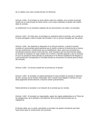de un objeto cuyo valor exceda de dos mil bolívares.
Artículo 1.840.- El privilegio no tiene efecto sobre los créditos, sino cuando la prenda
resulte de un instrumento de fecha cierta y se le haya notificado al deudor del crédito
dado en prenda.
La notificación no es necesaria respecto de los documentos a la orden o al portador.
Artículo 1.841.- En todo caso, el privilegio no subsistirá sobre la prenda, sino cuando se
la haya entregado y esté en poder del acreedor o de un tercero escogido por las partes.
Artículo 1.842.- No obstante lo dispuesto en el artículo anterior, cuando la prenda
consiste en semovientes podrá pactarse que el dueño conserve la tenencia de la misma
con las condiciones y limitaciones que se establezcan; pero, para que la prenda así
constituida produzca efecto contra tercero, será necesario que los semovientes dados
en prenda se marquen en lugar visible con un hierro o ferrete especial y que el contrato
en que se constituye dicha prenda se protocolice en la Oficina Subalterna de Registro a
cuya jurisdicción corresponda el inmueble donde se encuentren los bienes para la fecha
del contrato.
Artículo 1.843.- Un tercero puede dar la prenda por el deudor.
Artículo 1.844.- El acreedor no podrá apropiarse la cosa recibida en prenda ni disponer
de ella, aunque así se hubiere estipulado; pero cuando haya llegado el tiempo en que
deba pagársele tendrá derecho a hacerla vender judicialmente.
Podrá admitirse al acreedor a la licitación de la prenda que se remate.
Artículo 1.845.- El acreedor es responsable, según las reglas establecidas en el Título de
las obligaciones, de la pérdida o del deterioro de la prenda sobrevenidos por su
negligencia.
El deudor debe, por su parte reembolsar al acreedor los gastos necesarios que éste
haya hecho para la conservación de la prenda.
 