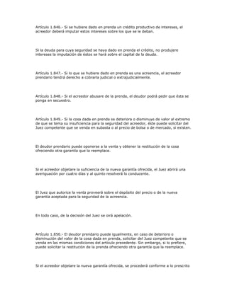 Artículo 1.846.- Si se hubiere dado en prenda un crédito productivo de intereses, el
acreedor deberá imputar estos intereses sobre los que se le deban.
Si la deuda para cuya seguridad se haya dado en prenda el crédito, no produjere
intereses la imputación de éstos se hará sobre el capital de la deuda.
Artículo 1.847.- Si lo que se hubiere dado en prenda es una acreencia, el acreedor
prendario tendrá derecho a cobrarla judicial o extrajudicialmente.
Artículo 1.848.- Si el acreedor abusare de la prenda, el deudor podrá pedir que ésta se
ponga en secuestro.
Artículo 1.849.- Si la cosa dada en prenda se deteriora o disminuye de valor al extremo
de que se tema su insuficiencia para la seguridad del acreedor, éste puede solicitar del
Juez competente que se venda en subasta o al precio de bolsa o de mercado, si existen.
El deudor prendario puede oponerse a la venta y obtener la restitución de la cosa
ofreciendo otra garantía que la reemplace.
Si el acreedor objetare la suficiencia de la nueva garantía ofrecida, el Juez abrirá una
averiguación por cuatro días y al quinto resolverá lo conducente.
El Juez que autorice la venta proveerá sobre el depósito del precio o de la nueva
garantía aceptada para la seguridad de la acreencia.
En todo caso, de la decisión del Juez se oirá apelación.
Artículo 1.850.- El deudor prendario puede igualmente, en caso de deterioro o
disminución del valor de la cosa dada en prenda, solicitar del Juez competente que se
venda en las mismas condiciones del artículo precedente. Sin embargo, si lo prefiere,
puede solicitar la restitución de la prenda ofreciendo otra garantía que la reemplace.
Si el acreedor objetare la nueva garantía ofrecida, se procederá conforme a lo prescrito
 
