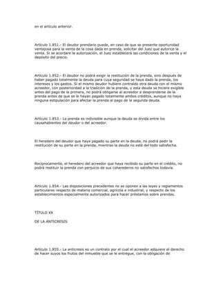 en el artículo anterior.
Artículo 1.851.- El deudor prendario puede, en caso de que se presente oportunidad
ventajosa para la venta de la cosa dada en prenda, solicitar del Juez que autorice la
venta. Si se acordare la autorización, el Juez establecerá las condiciones de la venta y el
depósito del precio.
Artículo 1.852.- El deudor no podrá exigir la restitución de la prenda, sino después de
haber pagado totalmente la deuda para cuya seguridad se haya dado la prenda, los
intereses y los gastos. Si el mismo deudor hubiere contraído otra deuda con el mismo
acreedor, con posterioridad a la tradición de la prenda, y esta deuda se hiciere exigible
antes del pago de la primera, no podrá obligarse al acreedor a desprenderse de la
prenda antes de que se le hayan pagado totalmente ambos créditos, aunque no haya
ninguna estipulación para afectar la prenda al pago de la segunda deuda.
Artículo 1.853.- La prenda es indivisible aunque la deuda se divida entre los
causahabientes del deudor o del acreedor.
El heredero del deudor que haya pagado su parte en la deuda, no podrá pedir la
restitución de su parte en la prenda, mientras la deuda no esté del todo satisfecha.
Recíprocamente, el heredero del acreedor que haya recibido su parte en el crédito, no
podrá restituir la prenda con perjuicio de sus coherederos no satisfechos todavía.
Artículo 1.854.- Las disposiciones precedentes no se oponen a las leyes y reglamentos
particulares respecto de materia comercial, agrícola e industrial, y respecto de los
establecimientos especialmente autorizados para hacer préstamos sobre prendas.
TÍTULO XX
DE LA ANTICRESIS
Artículo 1.855.- La anticresis es un contrato por el cual el acreedor adquiere el derecho
de hacer suyos los frutos del inmueble que se le entregue, con la obligación de
 