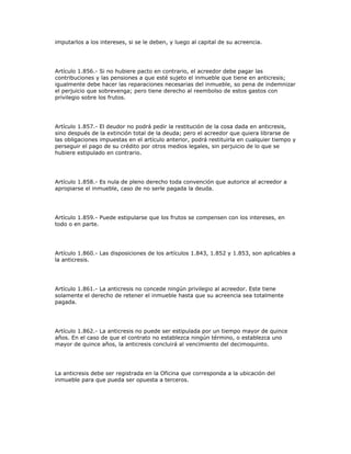 imputarlos a los intereses, si se le deben, y luego al capital de su acreencia.
Artículo 1.856.- Si no hubiere pacto en contrario, el acreedor debe pagar las
contribuciones y las pensiones a que esté sujeto el inmueble que tiene en anticresis;
igualmente debe hacer las reparaciones necesarias del inmueble, so pena de indemnizar
el perjuicio que sobrevenga; pero tiene derecho al reembolso de estos gastos con
privilegio sobre los frutos.
Artículo 1.857.- El deudor no podrá pedir la restitución de la cosa dada en anticresis,
sino después de la extinción total de la deuda; pero el acreedor que quiera librarse de
las obligaciones impuestas en el artículo anterior, podrá restituirla en cualquier tiempo y
perseguir el pago de su crédito por otros medios legales, sin perjuicio de lo que se
hubiere estipulado en contrario.
Artículo 1.858.- Es nula de pleno derecho toda convención que autorice al acreedor a
apropiarse el inmueble, caso de no serle pagada la deuda.
Artículo 1.859.- Puede estipularse que los frutos se compensen con los intereses, en
todo o en parte.
Artículo 1.860.- Las disposiciones de los artículos 1.843, 1.852 y 1.853, son aplicables a
la anticresis.
Artículo 1.861.- La anticresis no concede ningún privilegio al acreedor. Este tiene
solamente el derecho de retener el inmueble hasta que su acreencia sea totalmente
pagada.
Artículo 1.862.- La anticresis no puede ser estipulada por un tiempo mayor de quince
años. En el caso de que el contrato no establezca ningún término, o establezca uno
mayor de quince años, la anticresis concluirá al vencimiento del decimoquinto.
La anticresis debe ser registrada en la Oficina que corresponda a la ubicación del
inmueble para que pueda ser opuesta a terceros.
 