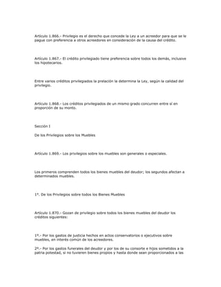 Artículo 1.866.- Privilegio es el derecho que concede la Ley a un acreedor para que se le
pague con preferencia a otros acreedores en consideración de la causa del crédito.
Artículo 1.867.- El crédito privilegiado tiene preferencia sobre todos los demás, inclusive
los hipotecarios.
Entre varios créditos privilegiados la prelación la determina la Ley, según la calidad del
privilegio.
Artículo 1.868.- Los créditos privilegiados de un mismo grado concurren entre sí en
proporción de su monto.
Sección I
De los Privilegios sobre los Muebles
Artículo 1.869.- Los privilegios sobre los muebles son generales o especiales.
Los primeros comprenden todos los bienes muebles del deudor; los segundos afectan a
determinados muebles.
1°. De los Privilegios sobre todos los Bienes Muebles
Artículo 1.870.- Gozan de privilegio sobre todos los bienes muebles del deudor los
créditos siguientes:
1º.- Por los gastos de justicia hechos en actos conservatorios o ejecutivos sobre
muebles, en interés común de los acreedores.
2º.- Por los gastos funerales del deudor y por los de su consorte e hijos sometidos a la
patria potestad, si no tuvieren bienes propios y hasta donde sean proporcionados a las
 