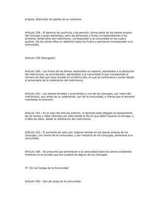 propios, deducidos los gastos de su cobranza.
Artículo 158.- El derecho de usufructo o de pensión, forma parte de los bienes propios
del cónyuge a quien pertenece; pero las pensiones y frutos correspondientes a los
primeros veinte años del matrimonio, corresponden a la comunidad en los cuatro
quintos. De los veinte años en adelante todos los frutos y pensiones corresponden a la
comunidad.
Artículo 159 (Derogado)
Artículo 160.- Los frutos de los bienes restituibles en especie, pendientes a la disolución
del matrimonio, se prorratearán, aplicándose a la comunidad lo que corresponda al
número de días que haya durado en el último año, el cual se comenzará a contar desde
el aniversario de la celebración del matrimonio
Artículo 161.- Los bienes donados o prometidos a uno de los cónyuges, por razón del
matrimonio, aun antes de su celebración, son de la comunidad, a menos que el donante
manifieste lo contrario.
Artículo 162.- En el caso del artículo anterior, el donante está obligado al saneamiento
de los bienes y debe intereses por ellos desde el día en que debió hacerse la entrega, y,
a falta de plazo, desde la celebración del matrimonio.
Artículo 163.- El aumento de valor por mejoras hechas en los bienes propios de los
cónyuges, con dinero de la comunidad, o por industria de los cónyuges, pertenece a la
comunidad.
Artículo 164.- Se presume que pertenecen a la comunidad todos los bienes existentes
mientras no se pruebe que son propios de alguno de los cónyuges.
4º. De las Cargas de la Comunidad
Artículo 165.- Son de cargo de la comunidad:
 