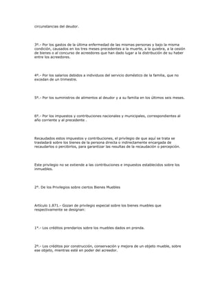circunstancias del deudor.
3º.- Por los gastos de la última enfermedad de las mismas personas y bajo la misma
condición, causados en los tres meses precedentes a la muerte, a la quiebra, a la cesión
de bienes o al concurso de acreedores que han dado lugar a la distribución de su haber
entre los acreedores.
4º.- Por los salarios debidos a individuos del servicio doméstico de la familia, que no
excedan de un trimestre.
5º.- Por los suministros de alimentos al deudor y a su familia en los últimos seis meses.
6º.- Por los impuestos y contribuciones nacionales y municipales, correspondientes al
año corriente y al precedente .
Recaudados estos impuestos y contribuciones, el privilegio de que aquí se trata se
trasladará sobre los bienes de la persona directa o indirectamente encargada de
recaudarlos o percibirlos, para garantizar las resultas de la recaudación o percepción.
Este privilegio no se extiende a las contribuciones e impuestos establecidos sobre los
inmuebles.
2°. De los Privilegios sobre ciertos Bienes Muebles
Artículo 1.871.- Gozan de privilegio especial sobre los bienes muebles que
respectivamente se designan:
1°.- Los créditos prendarios sobre los muebles dados en prenda.
2º.- Los créditos por construcción, conservación y mejora de un objeto mueble, sobre
ese objeto, mientras esté en poder del acreedor.
 