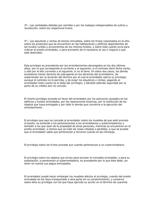 3º.- Las cantidades debidas por semillas o por los trabajos indispensables de cultivo y
recolección, sobre los respectivos frutos.
4°.- Los alquileres y rentas de bienes inmuebles, sobre los frutos cosechados en el año,
sobre los productos que se encuentren en las habitaciones y edificios dependientes de
los fundos rurales y provenientes de los mismos fundos, y sobre todo cuanto sirva para
cultivar el predio arrendado, o para proveerlo de lo necesario al uso o negocio a que
esté destinado.
Este privilegio es procedente por los arrendamientos devengados en los dos últimos
años; por lo que corresponda al corriente y al siguiente, si el contrato tiene fecha cierta;
y sólo por el año corriente y el siguiente, si no la tiene. En estos dos casos, los demás
acreedores tienen derecho de subrogarse en los derechos del arrendatario, de
subarrendar por la duración del término por el cual el arrendador ejerce su privilegio,
aunque el contrato no lo permita, y de exigir los alquileres y rentas, pagando al
arrendador todo cuanto se le deba dar privilegio, y dándole además seguridad por la
parte de su crédito aún no vencido.
El mismo privilegio procede en favor del arrendador por los perjuicios causados en los
edificios y fundos arrendados, por las reparaciones locativas, por la restitución de los
objetos que haya entregado y por todo lo demás que concierna a la ejecución del
arrendamiento.
El privilegio que aquí se concede al arrendador sobre los muebles de que esté provisto
el predio, se extiende a los pertenecientes a los arrendatarios y subarrendatarios y
también a los que sean de la propiedad de otras personas, mientras se encuentren en el
predio arrendado; a menos que se trate de cosas robadas o perdidas, o que se pruebe
que el arrendador sabía que pertenecían a terceros cuando se las introdujo.
El privilegio sobre los frutos procede aun cuando pertenezcan a un subarrendatario.
El privilegio sobre los objetos que sirven para proveer el inmueble arrendado, o para su
explotación, si pertenecen al subarrendatario, es procedente por lo que éste debe, sin
tener en cuenta sus pagos anticipados.
El arrendador puede hacer embargar los muebles afectos al privilegio, cuando del predio
arrendado se los haya transportado a otra parte sin su consentimiento; y conserva
sobre ellos su privilegio con tal que haya ejercido su acción en el término de cuarenta
 
