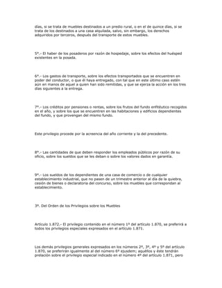 días, si se trata de muebles destinados a un predio rural, o en el de quince días, si se
trata de los destinados a una casa alquilada, salvo, sin embargo, los derechos
adquiridos por terceros, después del transporte de estos muebles.
5°.- El haber de los posaderos por razón de hospedaje, sobre los efectos del huésped
existentes en la posada.
6°.- Los gastos de transporte, sobre los efectos transportados que se encuentren en
poder del conductor, o que él haya entregado, con tal que en este último caso estén
aún en manos de aquel a quien han sido remitidas, y que se ejerza la acción en los tres
días siguientes a la entrega.
7°.- Los créditos por pensiones o rentas, sobre los frutos del fundo enfitéutico recogidos
en el año, y sobre los que se encuentren en las habitaciones y edificios dependientes
del fundo, y que provengan del mismo fundo.
Este privilegio procede por la acreencia del año corriente y la del precedente.
8°.- Las cantidades de que deben responder los empleados públicos por razón de su
oficio, sobre los sueldos que se les deban o sobre los valores dados en garantía.
9°.- Los sueldos de los dependientes de una casa de comercio o de cualquier
establecimiento industrial, que no pasen de un trimestre anterior al día de la quiebra,
cesión de bienes o declaratoria del concurso, sobre los muebles que correspondan al
establecimiento.
3º. Del Orden de los Privilegios sobre los Muebles
Artículo 1.872.- El privilegio contenido en el número 1º del artículo 1.870, se preferirá a
todos los privilegios especiales expresados en el artículo 1.871.
Los demás privilegios generales expresados en los números 2º, 3º, 4º y 5º del artículo
1.870, se preferirán igualmente al del número 6º ejusdem; aquéllos y éste tendrán
prelación sobre el privilegio especial indicado en el número 4º del artículo 1.871, pero
 
