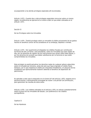 se pospondrán a los demás privilegios especiales allí enumerados.
Artículo 1.873.- Cuando dos o más privilegios especiales concurran sobre un mismo
objeto, la preferencia se ejercerá en el mismo orden en que están colocados en el
artículo 1.871.
Sección II
De los Privilegios sobre los Inmuebles
Artículo 1.874.- Tendrá privilegio sobre un inmueble el crédito proveniente de los gastos
hechos en beneficio común de los acreedores en su embargo, depósito o remate.
Artículo 1.875.- Son igualmente privilegiados los créditos fiscales por contribución
territorial del año corriente y del precedente, sobre los inmuebles que sean objeto de
ella, por los derechos de registro de los instrumentos que versen sobre tales bienes, y
por los derechos de sucesión que deban satisfacerse por la herencia en que estén
comprometidos los inmuebles.
Este privilegio no podrá perjudicar los derechos reales de cualquier género adquiridos
sobre el inmueble por terceros, antes del acto que haya originado el crédito fiscal;
tampoco, por lo que respecta al crédito por impuestos hereditarios, en perjuicio de los
acreedores que oportunamente hubieren obtenido el beneficio de separación de
patrimonios.
Es aplicable a este caso lo dispuesto en el número 6º del artículo 1.870, respecto de la
persona directa o indirectamente encargada de recibir o de percibir tal contribución,
para garantizar las resultas de estos actos.
Artículo 1.876.- Los créditos indicados en el artículo 1.870, se colocan subsidiariamente
sobre el precio de los inmuebles del deudor, con preferencia a los créditos
quirografarios.
Capítulo II
De las Hipotecas
 
