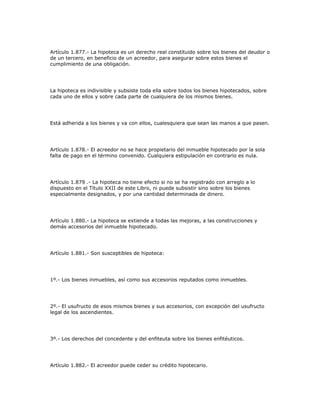 Artículo 1.877.- La hipoteca es un derecho real constituido sobre los bienes del deudor o
de un tercero, en beneficio de un acreedor, para asegurar sobre estos bienes el
cumplimiento de una obligación.
La hipoteca es indivisible y subsiste toda ella sobre todos los bienes hipotecados, sobre
cada uno de ellos y sobre cada parte de cualquiera de los mismos bienes.
Está adherida a los bienes y va con ellos, cualesquiera que sean las manos a que pasen.
Artículo 1.878.- El acreedor no se hace propietario del inmueble hipotecado por la sola
falta de pago en el término convenido. Cualquiera estipulación en contrario es nula.
Artículo 1.879 .- La hipoteca no tiene efecto si no se ha registrado con arreglo a lo
dispuesto en el Título XXII de este Libro, ni puede subsistir sino sobre los bienes
especialmente designados, y por una cantidad determinada de dinero.
Artículo 1.880.- La hipoteca se extiende a todas las mejoras, a las construcciones y
demás accesorios del inmueble hipotecado.
Artículo 1.881.- Son susceptibles de hipoteca:
1º.- Los bienes inmuebles, así como sus accesorios reputados como inmuebles.
2º.- El usufructo de esos mismos bienes y sus accesorios, con excepción del usufructo
legal de los ascendientes.
3º.- Los derechos del concedente y del enfiteuta sobre los bienes enfitéuticos.
Artículo 1.882.- El acreedor puede ceder su crédito hipotecario.
 