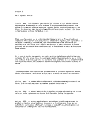 Sección II
De la Hipoteca Judicial
Artículo 1.886.- Toda sentencia ejecutoriada que condene al pago de una cantidad
determinada, a la entrega de cosas muebles, o al cumplimiento de cualquiera otra
obligación convertida en la de pagar una cantidad líquida, produce hipoteca sobre los
bienes del deudor en favor de quien haya obtenido la sentencia, hasta un valor doble
del de la cosa o cantidad mandada a pagar.
El acreedor favorecido por la sentencia deberá designar ante el Tribunal los bienes
especiales del deudor en los cuales pretenda establecer la hipoteca, con expresión de su
situación y linderos; y si el Tribunal, con conocimiento de causa, encontrare que
representan el valor doble de la cantidad a cuyo pago se haya condenado al deudor,
ordenará que se registre la sentencia junto con la diligencia del acreedor y el auto que
haya recaído.
En el caso de que los bienes sobre los cuales se pretenda la hipoteca judicial excedan
del doble del valor antes dicho, el deudor podrá pedir al Juez competente que la limite a
una cantidad de bienes cuyo valor sea suficiente para garantizar el pago en conformidad
con el párrafo anterior. El Juez hará la determinación previo conocimiento sumario de
causa.
También podrá en todo caso solicitar que se traslade el gravamen hipotecario a otros
bienes determinados y suficientes, a cuyo efecto se seguirá el mismo procedimiento.
Artículo 1.887.- Las sentencias condenatorias no producen hipoteca judicial sobre los
bienes de la herencia yacente o aceptada a beneficio de inventario.
Artículo 1.888.- Las sentencias arbitrales producirán hipoteca sólo desde el día en que
se hayan hecho ejecutorias por decreto de la Autoridad Judicial competente.
Artículo 1.889.- Las sentencias dictadas por autoridades judiciales extranjeras, no
producirán hipoteca sobre los bienes situados en la República, sino desde que las
autoridades judiciales de ésta hayan decretado su ejecución, salvo las disposiciones
contrarias que contengan los tratados internacionales.
 