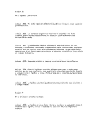 Sección III
De la Hipoteca Convencional
Artículo 1.890 .- No podrá hipotecar válidamente sus bienes sino quien tenga capacidad
para enajenarlos.
Artículo 1.891.- Los bienes de las personas incapaces de enajenar, y los de los
ausentes, podrán hipotecarse solamente por las causas y con las formalidades
establecidas en la Ley.
Artículo 1.892.- Quienes tienen sobre un inmueble un derecho suspenso por una
condición, o resoluble en ciertos casos o dependientes de un título anulable, no pueden
constituir sino una hipoteca sujeta a las mismas eventualidades, con excepción de los
casos en que la Ley dispone expresamente que la resolución o rescisión no tienen efecto
en perjuicio de terceros.
Artículo 1.893.- No puede constituirse hipoteca convencional sobre bienes futuros.
Artículo 1.894 .- Cuando los bienes sometidos a hipoteca perezcan, o padezcan un
deterioro que los haga insuficientes para garantir el crédito, el acreedor tendrá derecho
a un suplemento de hipoteca y, en su defecto, al pago de su acreencia, aunque el plazo
no esté vencido.
Artículo 1.895.- La hipoteca voluntaria puede constituirse puramente, bajo condición, o
a tiempo limitado.
Sección IV
De la Graduación entre las Hipotecas
Artículo 1.896.- La hipoteca produce efecto y toma su puesto en la graduación desde el
momento de su registro, aunque se trate de una obligación futura o simplemente
eventual.
 