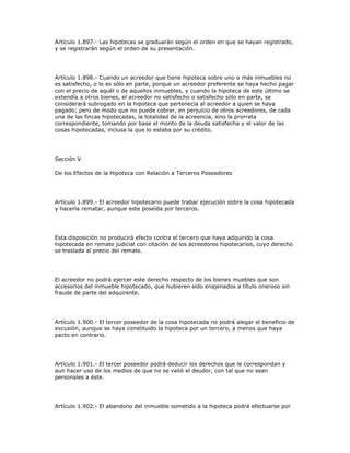 Artículo 1.897.- Las hipotecas se graduarán según el orden en que se hayan registrado,
y se registrarán según el orden de su presentación.
Artículo 1.898.- Cuando un acreedor que tiene hipoteca sobre uno o más inmuebles no
es satisfecho, o lo es sólo en parte, porque un acreedor preferente se haya hecho pagar
con el precio de aquél o de aquellos inmuebles, y cuando la hipoteca de este último se
extendía a otros bienes, el acreedor no satisfecho o satisfecho sólo en parte, se
considerará subrogado en la hipoteca que pertenecía al acreedor a quien se haya
pagado; pero de modo que no puede cobrar, en perjuicio de otros acreedores, de cada
una de las fincas hipotecadas, la totalidad de la acreencia, sino la prorrata
correspondiente, tomando por base el monto de la deuda satisfecha y el valor de las
cosas hipotecadas, inclusa la que lo estaba por su crédito.
Sección V
De los Efectos de la Hipoteca con Relación a Terceros Poseedores
Artículo 1.899.- El acreedor hipotecario puede trabar ejecución sobre la cosa hipotecada
y hacerla rematar, aunque este poseída por terceros.
Esta disposición no producirá efecto contra el tercero que haya adquirido la cosa
hipotecada en remate judicial con citación de los acreedores hipotecarios, cuyo derecho
se traslada al precio del remate.
El acreedor no podrá ejercer este derecho respecto de los bienes muebles que son
accesorios del inmueble hipotecado, que hubieren sido enajenados a título oneroso sin
fraude de parte del adquirente.
Artículo 1.900.- El tercer poseedor de la cosa hipotecada no podrá alegar el beneficio de
excusión, aunque se haya constituido la hipoteca por un tercero, a menos que haya
pacto en contrario.
Artículo 1.901.- El tercer poseedor podrá deducir los derechos que le correspondan y
aun hacer uso de los medios de que no se valió el deudor, con tal que no sean
personales a éste.
Artículo 1.902.- El abandono del inmueble sometido a la hipoteca podrá efectuarse por
 
