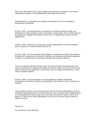 todo tercer detentador que no esté obligado personalmente a la deuda, y que tenga
capacidad de enajenar o esté debidamente autorizado para hacerlo.
Este abandono no perjudicará las hipotecas constituidas por el tercer poseedor y
debidamente registradas.
Artículo 1.903.- Las servidumbres, las hipotecas y los demás derechos reales, que
pertenecían al tercer poseedor sobre el inmueble, renacen todos como existían antes de
su adquisición, después del abandono hecho por él, o después que se haya hecho la
adjudicación.
Artículo 1.904.- Mientras no se haya pronunciado la adjudicación, el tercer poseedor
podrá recuperar el inmueble abandonado por él.
Artículo 1.905.- El tercer poseedor está obligado a reembolsar los daños ocasionados al
inmueble por culpa grave de su parte, en perjuicio de acreedores que hayan registrado
su título, y no podrá invocar contra ellos retención por causa de mejoras.
Tiene, sin embargo, derecho de hacer sacar del precio la parte correspondiente a las
mejoras hechas por él, después del registro de su título, hasta concurrencia de la suma
menor entre la de las impensas y la del mayor valor en la época del abandono, o de la
venta en pública subasta.
Artículo 1.906.- El tercer poseedor que haya pagado los créditos registrados,
abandonado el inmueble o sufrido la expropiación, tiene derecho a que le indemnice su
causante.
Tiene también derecho a que se le subrogue contra los terceros detentadores de otros
inmuebles hipotecados por las mismas acreencias; pero no puede cobrar solidariamente
de los poseedores de dichas cosas, sino a prorrata, tomando por base el monto de la
deuda y el valor de las cosas hipotecadas, incluso la que él mismo poseía cuando se
intentó la acción.
Sección VI
De la Extinción de las Hipotecas
 