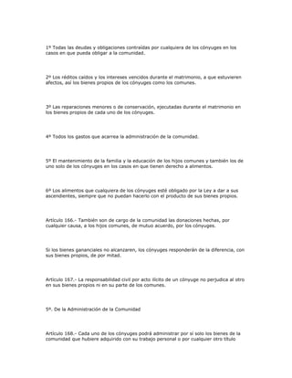 1º Todas las deudas y obligaciones contraídas por cualquiera de los cónyuges en los
casos en que pueda obligar a la comunidad.
2º Los réditos caídos y los intereses vencidos durante el matrimonio, a que estuvieren
afectos, así los bienes propios de los cónyuges como los comunes.
3º Las reparaciones menores o de conservación, ejecutadas durante el matrimonio en
los bienes propios de cada uno de los cónyuges.
4º Todos los gastos que acarrea la administración de la comunidad.
5º El mantenimiento de la familia y la educación de los hijos comunes y también los de
uno solo de los cónyuges en los casos en que tienen derecho a alimentos.
6º Los alimentos que cualquiera de los cónyuges esté obligado por la Ley a dar a sus
ascendientes, siempre que no puedan hacerlo con el producto de sus bienes propios.
Artículo 166.- También son de cargo de la comunidad las donaciones hechas, por
cualquier causa, a los hijos comunes, de mutuo acuerdo, por los cónyuges.
Si los bienes gananciales no alcanzaren, los cónyuges responderán de la diferencia, con
sus bienes propios, de por mitad.
Artículo 167.- La responsabilidad civil por acto ilícito de un cónyuge no perjudica al otro
en sus bienes propios ni en su parte de los comunes.
5º. De la Administración de la Comunidad
Artículo 168.- Cada uno de los cónyuges podrá administrar por sí solo los bienes de la
comunidad que hubiere adquirido con su trabajo personal o por cualquier otro título
 