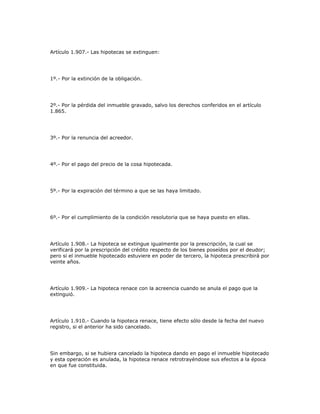 Artículo 1.907.- Las hipotecas se extinguen:
1º.- Por la extinción de la obligación.
2º.- Por la pérdida del inmueble gravado, salvo los derechos conferidos en el artículo
1.865.
3º.- Por la renuncia del acreedor.
4º.- Por el pago del precio de la cosa hipotecada.
5º.- Por la expiración del término a que se las haya limitado.
6º.- Por el cumplimiento de la condición resolutoria que se haya puesto en ellas.
Artículo 1.908.- La hipoteca se extingue igualmente por la prescripción, la cual se
verificará por la prescripción del crédito respecto de los bienes poseídos por el deudor;
pero si el inmueble hipotecado estuviere en poder de tercero, la hipoteca prescribirá por
veinte años.
Artículo 1.909.- La hipoteca renace con la acreencia cuando se anula el pago que la
extinguió.
Artículo 1.910.- Cuando la hipoteca renace, tiene efecto sólo desde la fecha del nuevo
registro, si el anterior ha sido cancelado.
Sin embargo, si se hubiera cancelado la hipoteca dando en pago el inmueble hipotecado
y esta operación es anulada, la hipoteca renace retrotrayéndose sus efectos a la época
en que fue constituida.
 