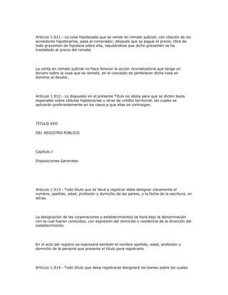 Artículo 1.911.- La cosa hipotecada que se vende en remate judicial, con citación de los
acreedores hipotecarios, pasa al comprador, después que se pague el precio, libre de
todo gravamen de hipoteca sobre ella, reputándose que dicho gravamen se ha
trasladado al precio del remate.
La venta en remate judicial no hace fenecer la acción reivindicatoria que tenga un
tercero sobre la cosa que se remató, en el concepto de pertenecer dicha cosa en
dominio al deudor.
Artículo 1.912.- Lo dispuesto en el presente Título no obsta para que se dicten leyes
especiales sobre cédulas hipotecarias u otras de crédito territorial, las cuales se
aplicarán preferentemente en los casos a que ellas se contraigan.
TÍTULO XXII
DEL REGISTRO PÚBLICO
Capítulo I
Disposiciones Generales
Artículo 1.913.- Todo título que se llevé a registrar debe designar claramente el
nombre, apellido, edad, profesión y domicilio de las partes, y la fecha de la escritura, en
letras.
La designación de las corporaciones o establecimientos se hará bajo la denominación
con la cual fueren conocidos, con expresión del domicilio o residencia de la dirección del
establecimiento.
En el acto del registro se expresará también el nombre apellido, edad, profesión y
domicilio de la persona que presente el título para registrarlo.
Artículo 1.914.- Todo título que deba registrarse designará los bienes sobre los cuales
 