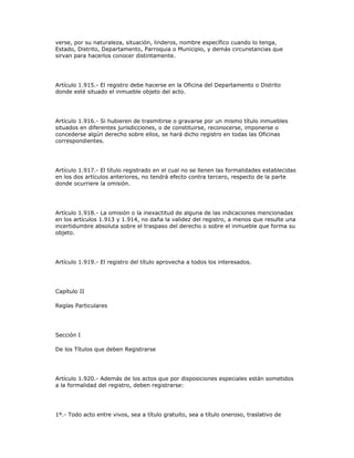 verse, por su naturaleza, situación, linderos, nombre específico cuando lo tenga,
Estado, Distrito, Departamento, Parroquia o Municipio, y demás circunstancias que
sirvan para hacerlos conocer distintamente.
Artículo 1.915.- El registro debe hacerse en la Oficina del Departamento o Distrito
donde esté situado el inmueble objeto del acto.
Artículo 1.916.- Si hubieren de trasmitirse o gravarse por un mismo título inmuebles
situados en diferentes jurisdicciones, o de constituirse, reconocerse, imponerse o
concederse algún derecho sobre ellos, se hará dicho registro en todas las Oficinas
correspondientes.
Artículo 1.917.- El título registrado en el cual no se llenen las formalidades establecidas
en los dos artículos anteriores, no tendrá efecto contra tercero, respecto de la parte
donde ocurriere la omisión.
Artículo 1.918.- La omisión o la inexactitud de alguna de las indicaciones mencionadas
en los artículos 1.913 y 1.914, no daña la validez del registro, a menos que resulte una
incertidumbre absoluta sobre el traspaso del derecho o sobre el inmueble que forma su
objeto.
Artículo 1.919.- El registro del título aprovecha a todos los interesados.
Capítulo II
Reglas Particulares
Sección I
De los Títulos que deben Registrarse
Artículo 1.920.- Además de los actos que por disposiciones especiales están sometidos
a la formalidad del registro, deben registrarse:
1º.- Todo acto entre vivos, sea a título gratuito, sea a título oneroso, traslativo de
 