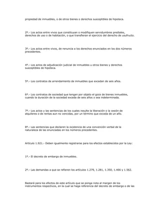 propiedad de inmuebles, o de otros bienes o derechos susceptibles de hipoteca.
2º.- Los actos entre vivos que constituyan o modifiquen servidumbres prediales,
derechos de uso o de habitación, o que transfieran el ejercicio del derecho de usufructo.
3º.- Los actos entre vivos, de renuncia a los derechos enunciados en los dos números
precedentes.
4º.- Los actos de adjudicación judicial de inmuebles u otros bienes y derechos
susceptibles de hipoteca.
5º.- Los contratos de arrendamiento de inmuebles que excedan de seis años.
6º.- Los contratos de sociedad que tengan por objeto el goce de bienes inmuebles,
cuando la duración de la sociedad exceda de seis años o sea indeterminada.
7º.- Los actos y las sentencias de los cuales resulte la liberación o la cesión de
alquileres o de rentas aun no vencidas, por un término que exceda de un año.
8º.- Las sentencias que declaren la existencia de una convención verbal de la
naturaleza de las enunciadas en los números precedentes.
Artículo 1.921.- Deben igualmente registrarse para los efectos establecidos por la Ley:
1º.- El decreto de embargo de inmuebles.
2º.- Las demandas a que se refieren los artículos 1.279, 1.281, 1.350, 1.466 y 1.562.
Bastará para los efectos de este artículo que se ponga nota al margen de los
instrumentos respectivos, en la cual se haga referencia del decreto de embargo o de las
 