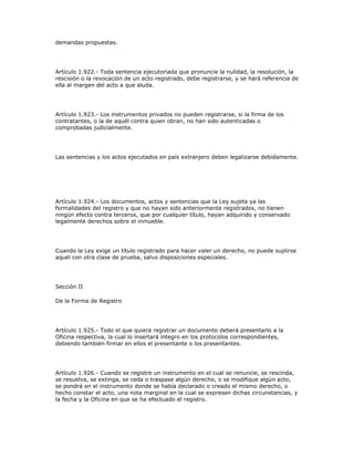 demandas propuestas.
Artículo 1.922.- Toda sentencia ejecutoriada que pronuncie la nulidad, la resolución, la
rescisión o la revocación de un acto registrado, debe registrarse, y se hará referencia de
ella al margen del acto a que aluda.
Artículo 1.923.- Los instrumentos privados no pueden registrarse, si la firma de los
contratantes, o la de aquél contra quien obran, no han sido autenticadas o
comprobadas judicialmente.
Las sentencias y los actos ejecutados en país extranjero deben legalizarse debidamente.
Artículo 1.924.- Los documentos, actos y sentencias que la Ley sujeta ya las
formalidades del registro y que no hayan sido anteriormente registrados, no tienen
ningún efecto contra terceros, que por cualquier título, hayan adquirido y conservado
legalmente derechos sobre el inmueble.
Cuando la Ley exige un título registrado para hacer valer un derecho, no puede suplirse
aquél con otra clase de prueba, salvo disposiciones especiales.
Sección II
De la Forma de Registro
Artículo 1.925.- Todo el que quiera registrar un documento deberá presentarlo a la
Oficina respectiva, la cual lo insertará íntegro en los protocolos correspondientes,
debiendo también firmar en ellos el presentante o los presentantes.
Artículo 1.926.- Cuando se registre un instrumento en el cual se renuncie, se rescinda,
se resuelva, se extinga, se ceda o traspase algún derecho, o se modifique algún acto,
se pondrá en el instrumento donde se había declarado o creado el mismo derecho, o
hecho constar el acto, una nota marginal en la cual se expresen dichas circunstancias, y
la fecha y la Oficina en que se ha efectuado el registro.
 