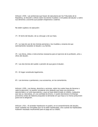 Artículo 1.929.- Las sentencias que hayan de ejecutarse por los Tribunales de la
República, se llevarán a efecto sobre los bienes muebles o inmuebles del deudor y sobre
sus derechos y acciones que puedan enajenarse o cederse.
No están sujetos a la ejecución:
1º.- El lecho del deudor, de su cónyuge y de sus hijos.
2º.- La ropa de uso de las mismas personas y los muebles y enseres de que
estrictamente necesiten el deudor y su familia.
3º.- Los libros, útiles e instrumentos necesarios para el ejercicio de la profesión, arte u
oficio del deudor.
4º.- Los dos tercios del sueldo o pensión de que goce el deudor.
5º.- El hogar constituido legalmente.
6º.- Los terrenos o panteones y sus accesorios, en los cementerios.
Artículo 1.930.- Los bienes, derechos y acciones, sobre los cuales haya de llevarse a
cabo la ejecución, no podrán rematarse sino después que haya una sentencia
ejecutoriada o un acto equivalente, y que se haya determinado el crédito, cualquiera
que sea su naturaleza, en una cantidad de dinero; ni podrá decretarse el embargo
preventivo antes de haberse propuesto la demanda sin que haya a lo menos presunción
grave de la obligación.
Artículo 1.931.- El acreedor hipotecario no podrá, sin el consentimiento del deudor,
hacer subastar los inmuebles que no le estén hipotecados, sino cuando los hipotecados
hubieren resultado insuficientes para el pago de su crédito.
 