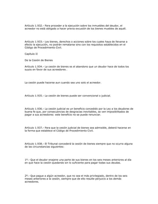 Artículo 1.932.- Para proceder a la ejecución sobre los inmuebles del deudor, el
acreedor no está obligado a hacer previa excusión de los bienes muebles de aquél.
Artículo 1.933.- Los bienes, derechos o acciones sobre los cuales haya de llevarse a
efecto la ejecución, no podrán rematarse sino con los requisitos establecidos en el
Código de Procedimiento Civil.
Capítulo II
De la Cesión de Bienes
Artículo 1.934.- La cesión de bienes es el abandono que un deudor hace de todos los
suyos en favor de sus acreedores .
La cesión puede hacerse aun cuando sea uno solo el acreedor.
Artículo 1.935.- La cesión de bienes puede ser convencional o judicial.
Artículo 1.936.- La cesión judicial es un beneficio concedido por la Ley a los deudores de
buena fe que, por consecuencias de desgracias inevitables, se ven imposibilitados de
pagar a sus acreedores: este beneficio no se puede renunciar.
Artículo 1.937.- Para que la cesión judicial de bienes sea admisible, deberá hacerse en
la forma que establece el Código de Procedimiento Civil.
Artículo 1.938.- El Tribunal concederá la cesión de bienes siempre que no ocurra alguna
de las circunstancias siguientes:
1º.- Que el deudor enajene una parte de sus bienes en los seis meses anteriores al día
en que hace la cesión quedando sin lo suficiente para pagar todas sus deudas.
2º.- Que pague a algún acreedor, que no sea el más privilegiado, dentro de los seis
meses anteriores a la cesión, siempre que de ello resulte perjuicio a los demás
acreedores.
 