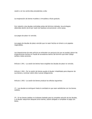 cesión o en los veinte días precedentes a ella:
La enajenación de bienes muebles o inmuebles a título gratuito.
Con relación a las deudas contraídas antes del término indicado, los privilegios
obtenidos dentro de él por razón de hipoteca convencional u otra causa.
Los pagos de plazo no vencido.
Los pagos de deudas de plazo vencido que no sean hechos en dinero o en papeles
negociables.
Las disposiciones de este artículo se entienden sin perjuicio de que se puedan atacar las
enajenaciones hechas en fraude de acreedores dentro del término que este Código
señala a tales acciones.
Artículo 1.941.- La cesión de bienes hace exigibles las deudas de plazo no vencido.
Artículo 1.942.- Por la cesión de bienes queda el deudor inhabilitado para disponer de
sus bienes y contraer sobre ellos nuevas obligaciones.
Artículo 1.943.- La cesión de bienes produce los efectos siguientes:
1º.- Las deudas se extinguen hasta la cantidad en que sean satisfechas con los bienes
cedidos.
2º.- Si los bienes cedidos no hubiesen bastado para la completa solución de las deudas,
y el deudor adquiriere después otros bienes, estará obligado a completar el pago con
éstos.
 