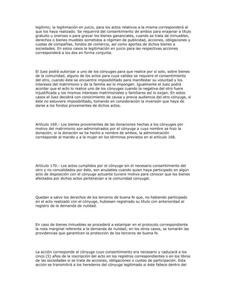 legítimo; la legitimación en juicio, para los actos relativos a la misma corresponderá al
que los haya realizado. Se requerirá del consentimiento de ambos para enajenar a título
gratuito u oneroso o para gravar los bienes gananciales, cuando se trata de inmuebles,
derechos o bienes muebles sometidos a régimen de publicidad, acciones, obligaciones y
cuotas de compañías, fondos de comercio, así como aportes de dichos bienes a
sociedades. En estos casos la legitimación en juicio para las respectivas acciones
corresponderá a los dos en forma conjunta.
El Juez podrá autorizar a uno de los cónyuges para que realice por sí solo, sobre bienes
de la comunidad, alguno de los actos para cuya validez se requiere el consentimiento
del otro, cuando éste se encuentre imposibilitado para manifestar su voluntad y los
intereses del matrimonio y de la familia así lo impongan. Igualmente el Juez podrá
acordar que el acto lo realice uno de los cónyuges cuando la negativa del otro fuere
injustificada y los mismos intereses matrimoniales y familiares así lo exijan. En estos
casos el Juez decidirá con conocimiento de causa y previa audiencia del otro cónyuge, si
éste no estuviere imposibilitado, tomando en consideración la inversión que haya de
darse a los fondos provenientes de dichos actos.
Artículo 169.- Los bienes provenientes de las donaciones hechas a los cónyuges por
motivo del matrimonio son administrados por el cónyuge a cuyo nombre se hizo la
donación; si la donación se ha hecho a nombre de ambos, la administración
corresponde al marido y a la mujer en los términos previstos en el artículo 168.
Artículo 170.- Los actos cumplidos por el cónyuge sin el necesario consentimiento del
otro y no convalidados por éste, son anulables cuando quien haya participado en algún
acto de disposición con el cónyuge actuante tuviere motivo para conocer que los bienes
afectados por dichos actos pertenecían a la comunidad conyugal.
Quedan a salvo los derechos de los terceros de buena fe que, no habiendo participado
en el acto realizado con el cónyuge, hubiesen registrado su título con anterioridad al
registro de la demanda de nulidad.
En caso de bienes inmuebles se procederá a estampar en el protocolo correspondiente
la nota marginal referente a la demanda de nulidad; en los otros casos, se tomarán las
providencias que garanticen la protección de los terceros de buena fe.
La acción corresponde al cónyuge cuyo consentimiento era necesario y caducará a los
cinco (5) años de la inscripción del acto en los registros correspondientes o en los libros
de las sociedades si se trata de acciones, obligaciones o cuotas de participación. Esta
acción se transmitirá a los herederos del cónyuge legitimado si éste fallece dentro del
 